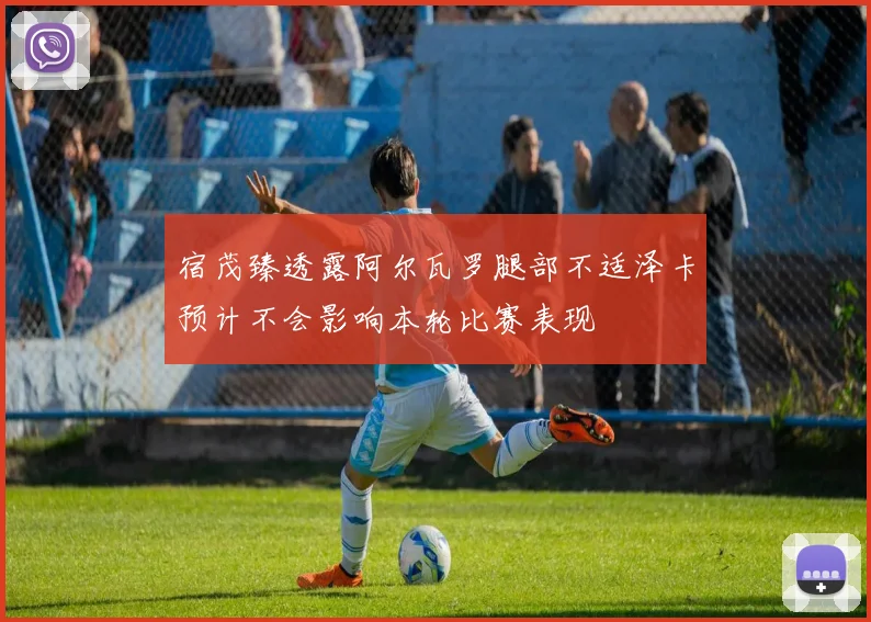 宿茂臻透露阿尔瓦罗腿部不适泽卡预计不会影响本轮比赛表现
