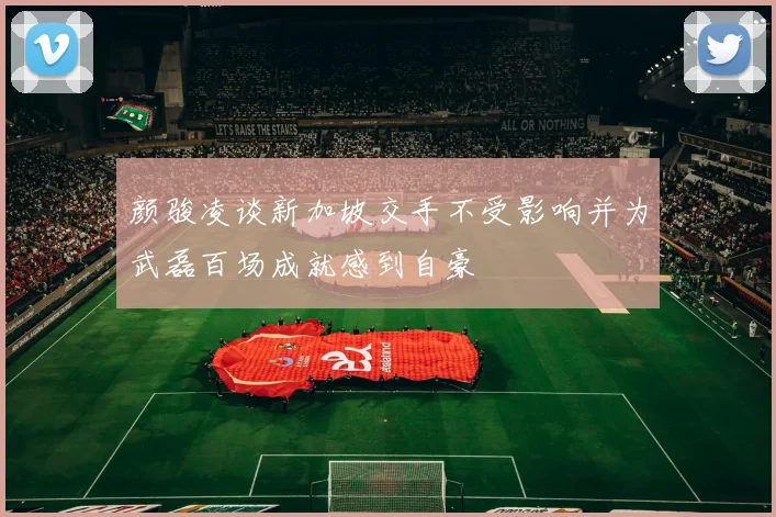 颜骏凌谈新加坡交手不受影响并为武磊百场成就感到自豪
