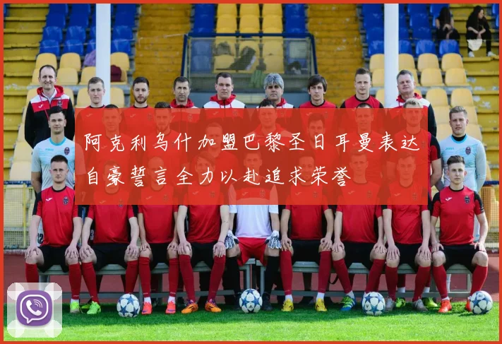阿克利乌什加盟巴黎圣日耳曼表达自豪誓言全力以赴追求荣誉