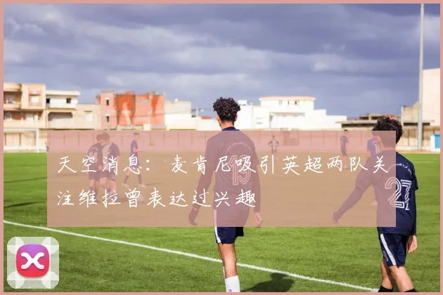 天空消息：麦肯尼吸引英超两队关注维拉曾表达过兴趣