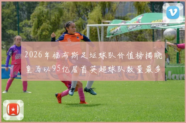 2026年福布斯足坛球队价值榜揭晓皇马以95亿居首英超球队数量最多