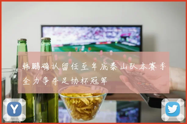 韩鹏确认留任至年底泰山队本赛季全力争夺足协杯冠军