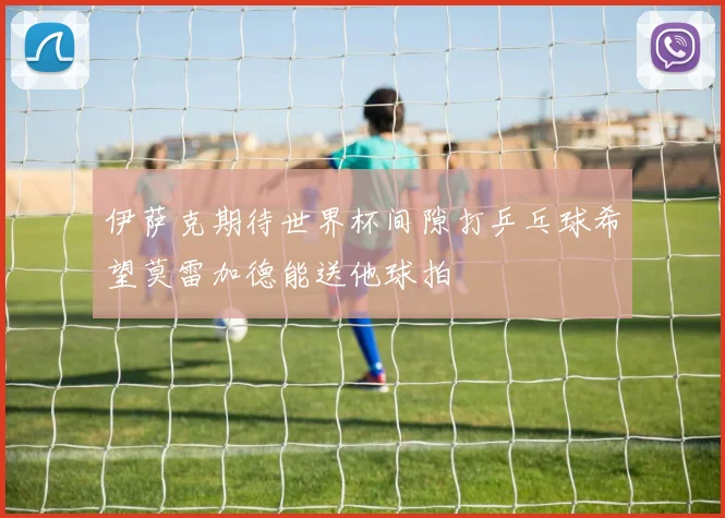 伊萨克期待世界杯间隙打乒乓球希望莫雷加德能送他球拍