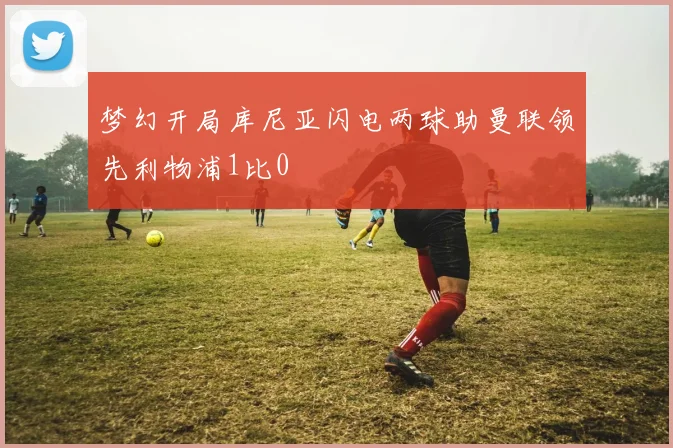 梦幻开局库尼亚闪电两球助曼联领先利物浦1比0