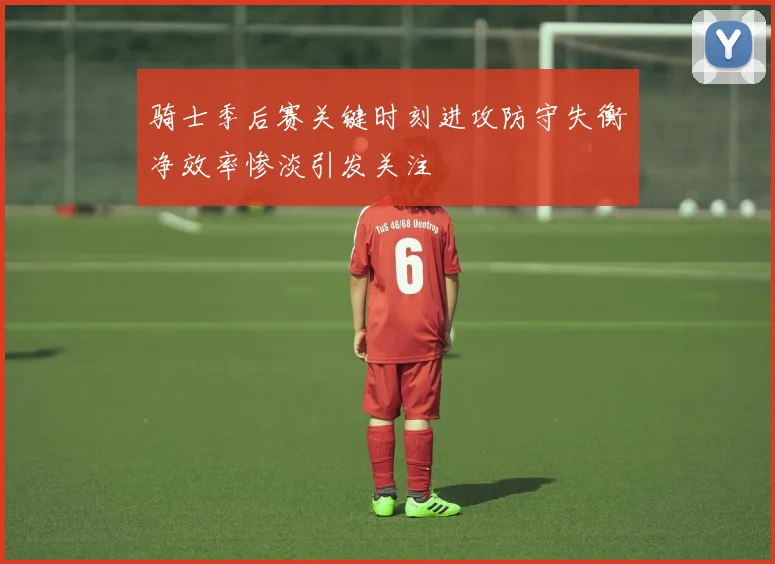 骑士季后赛关键时刻进攻防守失衡净效率惨淡引发关注