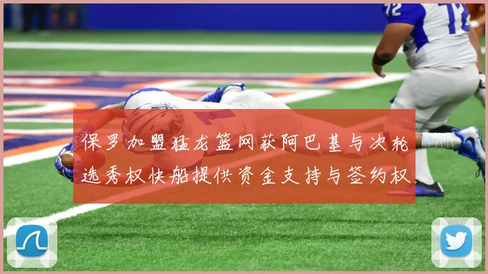 保罗加盟猛龙篮网获阿巴基与次轮选秀权快船提供资金支持与签约权