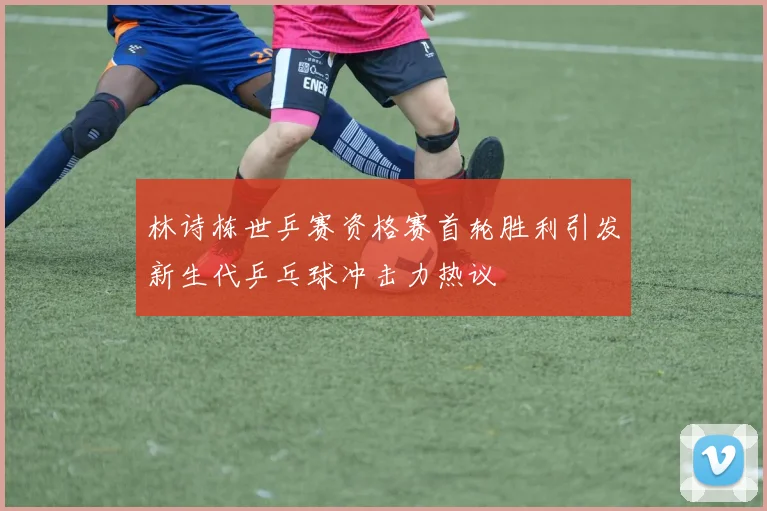 林诗栋世乒赛资格赛首轮胜利引发新生代乒乓球冲击力热议